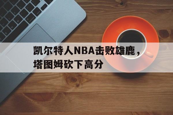 ag体育集团_凯尔特人NBA击败雄鹿，塔图姆砍下高分